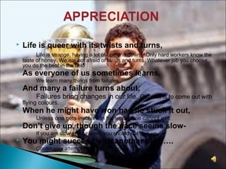  Life is queer with its twists and turns,
Life is strange, having a lot of ups and downs. Only hard workers know the
taste of honey. We are not afraid of twists and turns. Whatever job you choose,
you do the best in the field
 As everyone of us sometimes learns,
We learn many things from failures.
 And many a failure turns about,
Failures bring changes in our life. Our aim is to come out with
flying colours.
 When he might have won had he stuck it out,
Unless one gets involved in his work , one cannot win.
 Don’t give up, though the pace seems slow-
If you are slow in your work, you should not give up.
 You might succeed with another blow….
Continuous attempts bring you success.
 