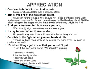  Success is failure turned inside out-
Failure is not an end of life but it is beginning of life.
 The silver tint of the clouds of doubt-
Silver tint refers to hope. We should not loose our hope. Hard work
fetches one success. Doubt and despair may be like the dark cloud. But the
silver lining on the edges shows that there is something bright behind.
 And you can never tell how close you are,
We cannot judge how nearer we are to our goal.
 It may be near when it seems afar;
Success is very near to us but it seems to be far away from us.
 So stick to the fight when you are hardest hit-
Though we have been badly hit by failures for many times, we need to
continue our work.
 It’s when things get worse that you mustn’t quit!
Even if the work gets worse. We shouldn’t give up.
Tomorrow Tomorrow
It is a tale told by an idiot
Yesterday was dead
Tomorrow will not come
Today is yours : to rise to win the goal
 