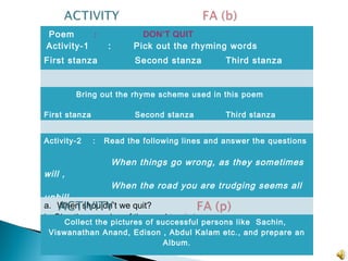 Poem : DON’T QUIT
Activity-1 : Pick out the rhyming words
First stanza Second stanza Third stanza
Bring out the rhyme scheme used in this poem
First stanza Second stanza Third stanza
Activity-2 : Read the following lines and answer the questions
When things go wrong, as they sometimes
will ,
When the road you are trudging seems all
uphill,
a. When shouldn’t we quit?
b. Give the meaning of the word trudging.
Collect the pictures of successful persons like Sachin,
Viswanathan Anand, Edison , Abdul Kalam etc., and prepare an
Album.
 