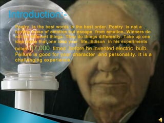 Introduction:-
Poetry is the best words in the best order. Poetry is not a
turning loose of emotion but escape from emotion. Winners do
not do different things. They do things differently. Take up one
idea make that one idea your life. Edison in his experiments
failed 17,000 times before he invented electric bulb.
Failure is good for your character and personality. It is a
challenging experience.
 