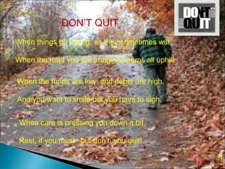 When things go wrong, as they sometimes will ,
When the road you are trudging seems all uphill,
When the funds are low and debts are high,
And you want to smile but you have to sigh,
When care is pressing you down a bit,
Rest, if you must –but don’t you quit!
DON’T QUIT
 