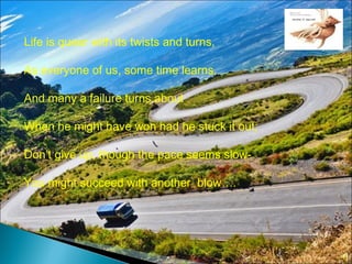 Life is queer with its twists and turns,
As everyone of us, some time learns,
And many a failure turns about
When he might have won had he stuck it out;
Don’t give up, though the pace seems slow-
You might succeed with another blow….
 