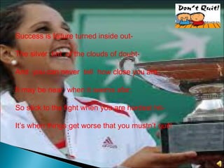 Success is failure turned inside out-
The silver tint of the clouds of doubt-
And you can never tell how close you are,
It may be near when it seems afar;
So stick to the fight when you are hardest hit-
It’s when things get worse that you mustn’t quit!
 