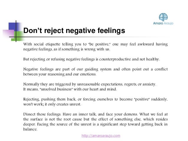 With social etiquette telling you to "be positive," one may feel awkward having
negative feelings, as if something is wrong with us.
But rejecting or refusing negative feelings is counterproductive and not healthy.
Negative feelings are part of our guiding system and often point out a conflict
between your reasoning and our emotions.
Normally they are triggered by unreasonable expectations, regrets, or anxiety.
It means, "unsolved business" with our heart and mind.
Rejecting, pushing them back, or forcing ourselves to become "positive" suddenly,
won't work; it only creates unrest.
Dissect those feelings. Have an inner talk, and face your demons. What we feel at
the surface is not the root cause but the effect of something else, which resides
deeper. Facing the source of the unrest is a significant step toward getting back in
balance.
Don’t reject negative feelings
http://amaroaraujo.com
 