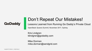Copyright© 2017 GoDaddy Inc. All Rights Reserved.
Don’t Repeat Our Mistakes!
Lessons Learned from Running Go Daddy’s Private Cloud
Kris Lindgren
klindgren@godaddy.com
Mike Dorman
mike.dorman@sendgrid.com
OpenStack Queens Summit, November 2017, Sydney
 