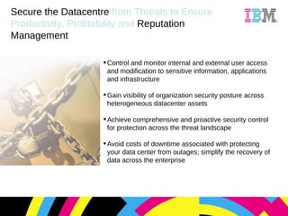Secure the Datacentre   from Threats to Ensure Productivity, Profitability and   Reputation Management Control and monitor internal and external user access and modification to sensitive information, applications and infrastructure Gain visibility of organization security posture across heterogeneous datacenter assets Achieve comprehensive and proactive security control for protection across the threat landscape Avoid costs of downtime associated with protecting your data center from outages; simplify the recovery of data across the enterprise 