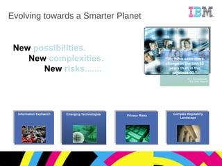 Evolving towards a Smarter Planet “ We have seen more change in the last 10 years than in the previous 90.” Ad J. Scheepbouwer, CEO, KPN Telecom New  possibilities. New  complexities. New  risks....... Information Explosion Emerging Technologies Privacy Risks Complex Regulatory Landscape 