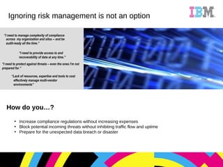 How do you…? Increase compliance regulations without increasing expenses Block potential incoming threats without inhibiting traffic flow and uptime Prepare for the unexpected data breach or disaster Ignoring risk management is not an option “ I need to manage complexity of compliance across  my organization and silos -- and be audit-ready all the time.”   “ Lack of resources, expertise and tools to cost effectively manage multi-vendor environments” “ I need to protect against threats – even the ones I’m not prepared for.”  “ I need to provide access to and recoverability of data at any time.” 
