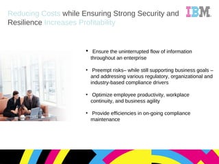 Ensure the uninterrupted flow of information throughout an enterprise Preempt risks– while still supporting business goals – and addressing various regulatory, organizational and industry-based compliance drivers Optimize employee productivity, workplace continuity, and business agility Provide efficiencies in on-going compliance maintenance Reducing Costs  while Ensuring Strong Security and Resilience  Increases Profitability 
