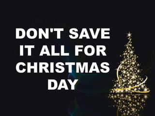 DON'T SAVE 
IT ALL FOR 
CHRISTMAS 
DAY 
 