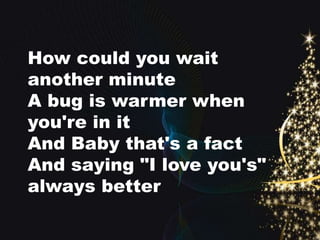 How could you wait 
another minute 
A bug is warmer when 
you're in it 
And Baby that's a fact 
And saying "I love you's" 
always better 
 