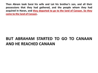 Then Abram took Sarai his wife and Lot his brother's son, and all their 
possessions that they had gathered, and the people whom they had 
acquired in Haran, and they departed to go to the land of Canaan. So they 
came to the land of Canaan. 
BUT ABRAHAM STARTED TO GO TO CANAAN 
AND HE REACHED CANAAN 
 