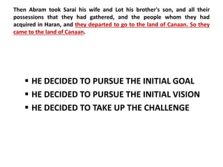 Then Abram took Sarai his wife and Lot his brother's son, and all their 
possessions that they had gathered, and the people whom they had 
acquired in Haran, and they departed to go to the land of Canaan. So they 
came to the land of Canaan. 
 HE DECIDED TO PURSUE THE INITIAL GOAL 
 HE DECIDED TO PURSUE THE INITIAL VISION 
 HE DECIDED TO TAKE UP THE CHALLENGE 
 