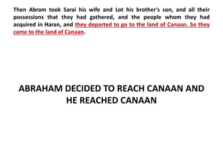 Then Abram took Sarai his wife and Lot his brother's son, and all their 
possessions that they had gathered, and the people whom they had 
acquired in Haran, and they departed to go to the land of Canaan. So they 
came to the land of Canaan. 
ABRAHAM DECIDED TO REACH CANAAN AND 
HE REACHED CANAAN 
 