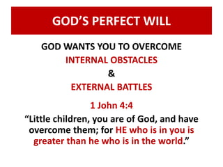 GOD’S PERFECT WILL 
GOD WANTS YOU TO OVERCOME 
INTERNAL OBSTACLES 
& 
EXTERNAL BATTLES 
1 John 4:4 
“Little children, you are of God, and have 
overcome them; for HE who is in you is 
greater than he who is in the world.” 
 