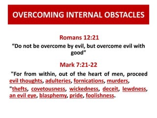 OVERCOMING INTERNAL OBSTACLES 
Romans 12:21 
“Do not be overcome by evil, but overcome evil with 
good” 
Mark 7:21-22 
"For from within, out of the heart of men, proceed 
evil thoughts, adulteries, fornications, murders, 
"thefts, covetousness, wickedness, deceit, lewdness, 
an evil eye, blasphemy, pride, foolishness. 
 