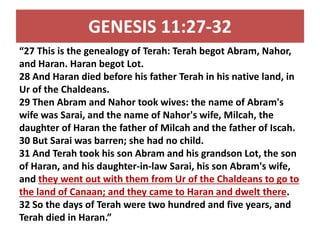 GENESIS 11:27-32 
“27 This is the genealogy of Terah: Terah begot Abram, Nahor, 
and Haran. Haran begot Lot. 
28 And Haran died before his father Terah in his native land, in 
Ur of the Chaldeans. 
29 Then Abram and Nahor took wives: the name of Abram's 
wife was Sarai, and the name of Nahor's wife, Milcah, the 
daughter of Haran the father of Milcah and the father of Iscah. 
30 But Sarai was barren; she had no child. 
31 And Terah took his son Abram and his grandson Lot, the son 
of Haran, and his daughter-in-law Sarai, his son Abram's wife, 
and they went out with them from Ur of the Chaldeans to go to 
the land of Canaan; and they came to Haran and dwelt there. 
32 So the days of Terah were two hundred and five years, and 
Terah died in Haran.” 
 