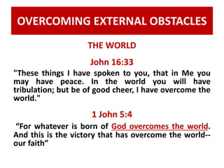 OVERCOMING EXTERNAL OBSTACLES 
THE WORLD 
John 16:33 
"These things I have spoken to you, that in Me you 
may have peace. In the world you will have 
tribulation; but be of good cheer, I have overcome the 
world." 
1 John 5:4 
“For whatever is born of God overcomes the world. 
And this is the victory that has overcome the world-- 
our faith” 
 