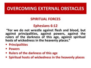 OVERCOMING EXTERNAL OBSTACLES 
SPIRITUAL FORCES 
Ephesians 6:12 
“For we do not wrestle against flesh and blood, but 
against principalities, against powers, against the 
rulers of the darkness of this age, against spiritual 
hosts of wickedness in the heavenly places.” 
 Principalities 
 Powers 
 Rulers of the darkness of this age 
 Spiritual hosts of wickedness in the heavenly places 
 