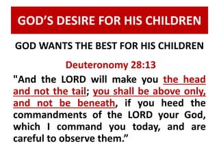 GOD’S DESIRE FOR HIS CHILDREN 
GOD WANTS THE BEST FOR HIS CHILDREN 
Deuteronomy 28:13 
"And the LORD will make you the head 
and not the tail; you shall be above only, 
and not be beneath, if you heed the 
commandments of the LORD your God, 
which I command you today, and are 
careful to observe them.” 
 