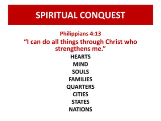 SPIRITUAL CONQUEST 
Philippians 4:13 
“I can do all things through Christ who 
strengthens me.” 
HEARTS 
MIND 
SOULS 
FAMILIES 
QUARTERS 
CITIES 
STATES 
NATIONS 
 
