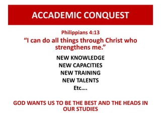 ACCADEMIC CONQUEST 
Philippians 4:13 
“I can do all things through Christ who 
strengthens me.” 
NEW KNOWLEDGE 
NEW CAPACITIES 
NEW TRAINING 
NEW TALENTS 
Etc…. 
GOD WANTS US TO BE THE BEST AND THE HEADS IN 
OUR STUDIES 
 