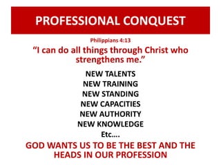 PROFESSIONAL CONQUEST 
Philippians 4:13 
“I can do all things through Christ who 
strengthens me.” 
NEW TALENTS 
NEW TRAINING 
NEW STANDING 
NEW CAPACITIES 
NEW AUTHORITY 
NEW KNOWLEDGE 
Etc…. 
GOD WANTS US TO BE THE BEST AND THE 
HEADS IN OUR PROFESSION 
 