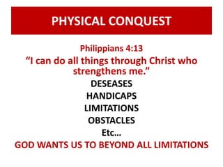 PHYSICAL CONQUEST 
Philippians 4:13 
“I can do all things through Christ who 
strengthens me.” 
DESEASES 
HANDICAPS 
LIMITATIONS 
OBSTACLES 
Etc… 
GOD WANTS US TO BEYOND ALL LIMITATIONS 
 