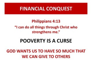 FINANCIAL CONQUEST 
Philippians 4:13 
“I can do all things through Christ who 
strengthens me.” 
POOVERTY IS A CURSE 
GOD WANTS US TO HAVE SO MUCH THAT 
WE CAN GIVE TO OTHERS 
 