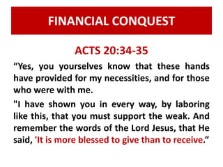 FINANCIAL CONQUEST 
ACTS 20:34-35 
“Yes, you yourselves know that these hands 
have provided for my necessities, and for those 
who were with me. 
"I have shown you in every way, by laboring 
like this, that you must support the weak. And 
remember the words of the Lord Jesus, that He 
said, 'It is more blessed to give than to receive.” 
 