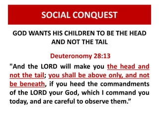 SOCIAL CONQUEST 
GOD WANTS HIS CHILDREN TO BE THE HEAD 
AND NOT THE TAIL 
Deuteronomy 28:13 
"And the LORD will make you the head and 
not the tail; you shall be above only, and not 
be beneath, if you heed the commandments 
of the LORD your God, which I command you 
today, and are careful to observe them.” 
 