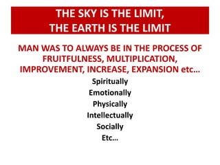 THE SKY IS THE LIMIT, 
THE EARTH IS THE LIMIT 
MAN WAS TO ALWAYS BE IN THE PROCESS OF 
FRUITFULNESS, MULTIPLICATION, 
IMPROVEMENT, INCREASE, EXPANSION etc… 
Spiritually 
Emotionally 
Physically 
Intellectually 
Socially 
Etc… 
 