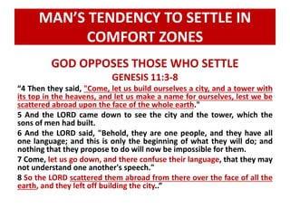 MAN’S TENDENCY TO SETTLE IN 
COMFORT ZONES 
GOD OPPOSES THOSE WHO SETTLE 
GENESIS 11:3-8 
“4 Then they said, "Come, let us build ourselves a city, and a tower with 
its top in the heavens, and let us make a name for ourselves, lest we be 
scattered abroad upon the face of the whole earth." 
5 And the LORD came down to see the city and the tower, which the 
sons of men had built. 
6 And the LORD said, "Behold, they are one people, and they have all 
one language; and this is only the beginning of what they will do; and 
nothing that they propose to do will now be impossible for them. 
7 Come, let us go down, and there confuse their language, that they may 
not understand one another's speech." 
8 So the LORD scattered them abroad from there over the face of all the 
earth, and they left off building the city..” 
 