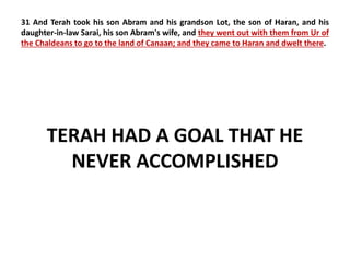 31 And Terah took his son Abram and his grandson Lot, the son of Haran, and his 
daughter-in-law Sarai, his son Abram's wife, and they went out with them from Ur of 
the Chaldeans to go to the land of Canaan; and they came to Haran and dwelt there. 
TERAH HAD A GOAL THAT HE 
NEVER ACCOMPLISHED 
 