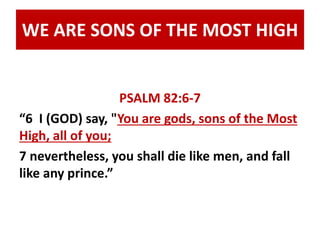 WE ARE SONS OF THE MOST HIGH 
PSALM 82:6-7 
“6 I (GOD) say, "You are gods, sons of the Most 
High, all of you; 
7 nevertheless, you shall die like men, and fall 
like any prince.” 
 