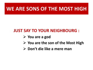 WE ARE SONS OF THE MOST HIGH 
JUST SAY TO YOUR NEIGHBOURG : 
 You are a god 
 You are the son of the Most High 
 Don’t die like a mere man 
 
