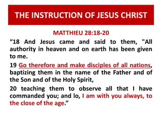 THE INSTRUCTION OF JESUS CHRIST 
MATTHIEU 28:18-20 
“18 And Jesus came and said to them, "All 
authority in heaven and on earth has been given 
to me. 
19 Go therefore and make disciples of all nations, 
baptizing them in the name of the Father and of 
the Son and of the Holy Spirit, 
20 teaching them to observe all that I have 
commanded you; and lo, I am with you always, to 
the close of the age.” 
 