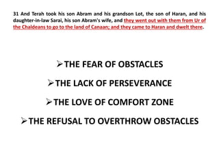 31 And Terah took his son Abram and his grandson Lot, the son of Haran, and his 
daughter-in-law Sarai, his son Abram's wife, and they went out with them from Ur of 
the Chaldeans to go to the land of Canaan; and they came to Haran and dwelt there. 
THE FEAR OF OBSTACLES 
THE LACK OF PERSEVERANCE 
THE LOVE OF COMFORT ZONE 
THE REFUSAL TO OVERTHROW OBSTACLES 
 
