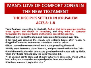 MAN’S LOVE OF COMFORT ZONES IN 
THE NEW TESTAMENT 
THE DISCIPLES SETTLED IN JERUSALEM 
ACTS 8: 1-8 
“ And Saul was consenting to his death. And on that day a great persecution 
arose against the church in Jerusalem; and they were all scattered 
throughout the region of Judea and Samaria, except the apostles. 
2 Devout men buried Stephen, and made great lamentation over him. 
3 But Saul was ravaging the church, and entering house after house, he 
dragged off men and women and committed them to prison. 
4 Now those who were scattered went about preaching the word. 
5 Philip went down to a city of Samaria, and proclaimed to them the Christ. 
6 And the multitudes with one accord gave heed to what was said by Philip, 
when they heard him and saw the signs which he did. 
7 For unclean spirits came out of many who were possessed, crying with a 
loud voice; and many who were paralyzed or lame were healed. 
8 So there was much joy in that city..” 
 