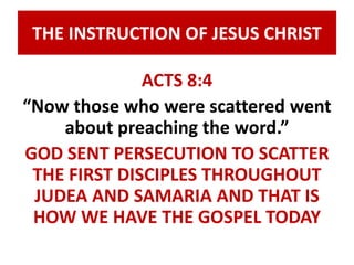 THE INSTRUCTION OF JESUS CHRIST 
ACTS 8:4 
“Now those who were scattered went 
about preaching the word.” 
GOD SENT PERSECUTION TO SCATTER 
THE FIRST DISCIPLES THROUGHOUT 
JUDEA AND SAMARIA AND THAT IS 
HOW WE HAVE THE GOSPEL TODAY 
 