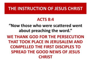 THE INSTRUCTION OF JESUS CHRIST 
ACTS 8:4 
“Now those who were scattered went 
about preaching the word.” 
WE THANK GOD FOR THE PERSECUTION 
THAT TOOK PLACE IN JERUSALEM AND 
COMPELLED THE FIRST DISCIPLES TO 
SPREAD THE GOOD NEWS OF JESUS 
CHRIST 
 
