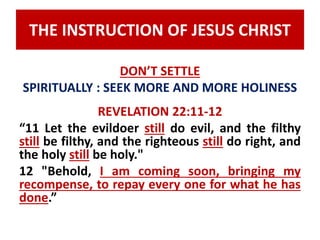 THE INSTRUCTION OF JESUS CHRIST 
DON’T SETTLE 
SPIRITUALLY : SEEK MORE AND MORE HOLINESS 
REVELATION 22:11-12 
“11 Let the evildoer still do evil, and the filthy 
still be filthy, and the righteous still do right, and 
the holy still be holy." 
12 "Behold, I am coming soon, bringing my 
recompense, to repay every one for what he has 
done.” 
 