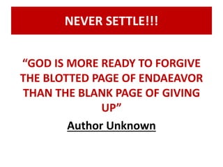 NEVER SETTLE!!! 
“GOD IS MORE READY TO FORGIVE 
THE BLOTTED PAGE OF ENDAEAVOR 
THAN THE BLANK PAGE OF GIVING 
UP” 
Author Unknown 
 