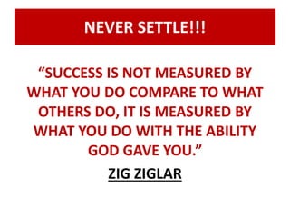 NEVER SETTLE!!! 
“SUCCESS IS NOT MEASURED BY 
WHAT YOU DO COMPARE TO WHAT 
OTHERS DO, IT IS MEASURED BY 
WHAT YOU DO WITH THE ABILITY 
GOD GAVE YOU.” 
ZIG ZIGLAR 
 