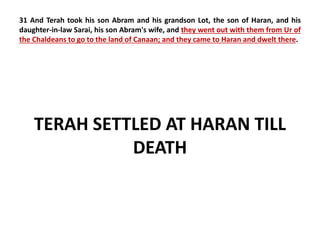 31 And Terah took his son Abram and his grandson Lot, the son of Haran, and his 
daughter-in-law Sarai, his son Abram's wife, and they went out with them from Ur of 
the Chaldeans to go to the land of Canaan; and they came to Haran and dwelt there. 
TERAH SETTLED AT HARAN TILL 
DEATH 
 