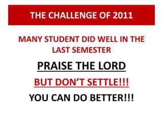 THE CHALLENGE OF 2011 
MANY STUDENT DID WELL IN THE 
LAST SEMESTER 
PRAISE THE LORD 
BUT DON’T SETTLE!!! 
YOU CAN DO BETTER!!! 
 