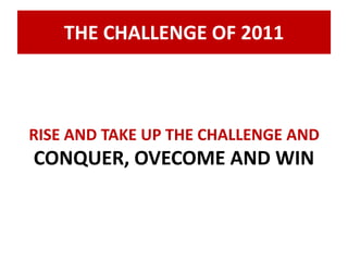 THE CHALLENGE OF 2011 
RISE AND TAKE UP THE CHALLENGE AND 
CONQUER, OVECOME AND WIN 
 