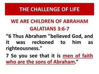 THE CHALLENGE OF LIFE 
WE ARE CHILDREN OF ABRAHAM 
GALATIANS 3:6-7 
“6 Thus Abraham "believed God, and 
it was reckoned to him as 
righteousness." 
7 So you see that it is men of faith 
who are the sons of Abraham.” 
 