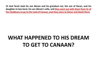 31 And Terah took his son Abram and his grandson Lot, the son of Haran, and his 
daughter-in-law Sarai, his son Abram's wife, and they went out with them from Ur of 
the Chaldeans to go to the land of Canaan; and they came to Haran and dwelt there. 
WHAT HAPPENED TO HIS DREAM 
TO GET TO CANAAN? 
 