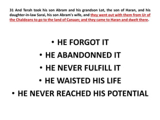 31 And Terah took his son Abram and his grandson Lot, the son of Haran, and his 
daughter-in-law Sarai, his son Abram's wife, and they went out with them from Ur of 
the Chaldeans to go to the land of Canaan; and they came to Haran and dwelt there. 
• HE FORGOT IT 
• HE ABANDONNED IT 
• HE NEVER FULFILL IT 
• HE WAISTED HIS LIFE 
• HE NEVER REACHED HIS POTENTIAL 
 